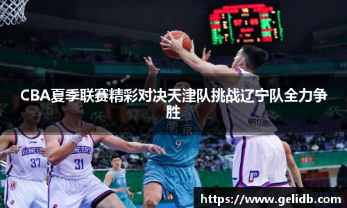 CBA夏季联赛精彩对决天津队挑战辽宁队全力争胜